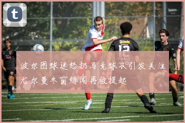 波尔图球迷怒扔马竞球衣引发关注尤尔曼冬窗绯闻再被提起