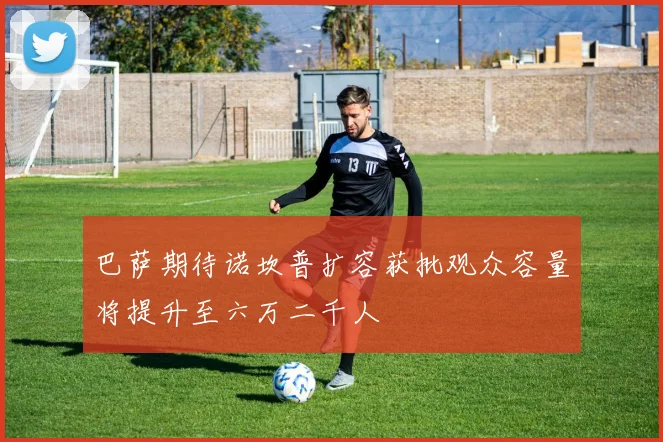 巴萨期待诺坎普扩容获批观众容量将提升至六万二千人