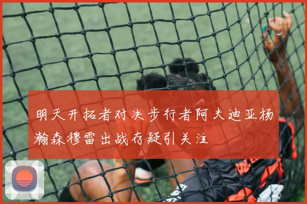 明天开拓者对决步行者阿夫迪亚杨瀚森穆雷出战存疑引关注