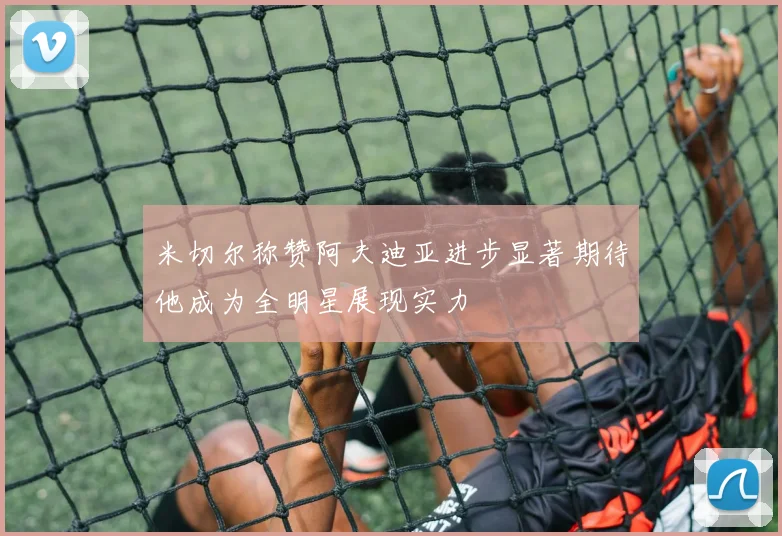 米切尔称赞阿夫迪亚进步显著期待他成为全明星展现实力