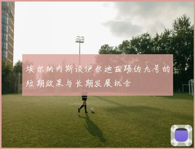 埃尔纳内斯谈伊尔迪兹踢伪九号的短期效果与长期发展机会
