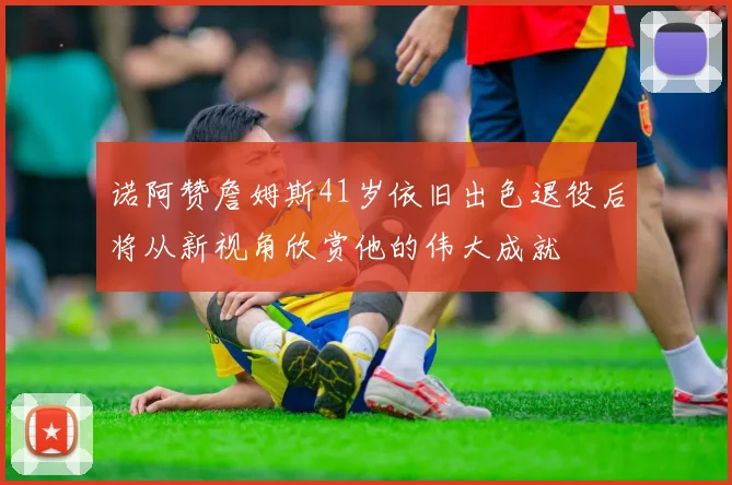 诺阿赞詹姆斯41岁依旧出色退役后将从新视角欣赏他的伟大成就