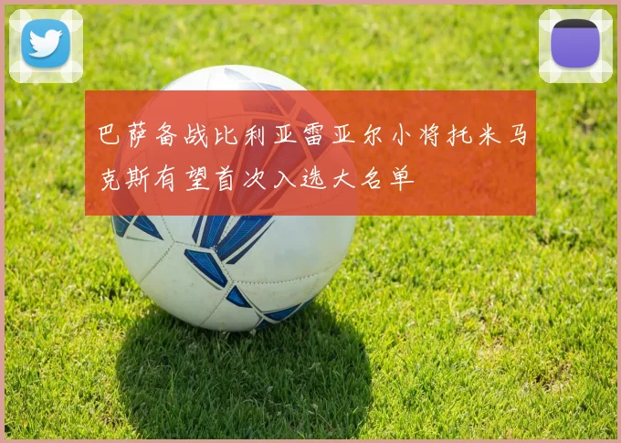 巴萨备战比利亚雷亚尔小将托米马克斯有望首次入选大名单