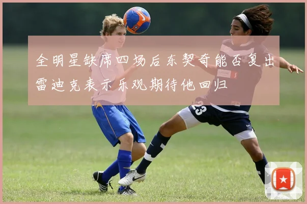 全明星缺席四场后东契奇能否复出雷迪克表示乐观期待他回归