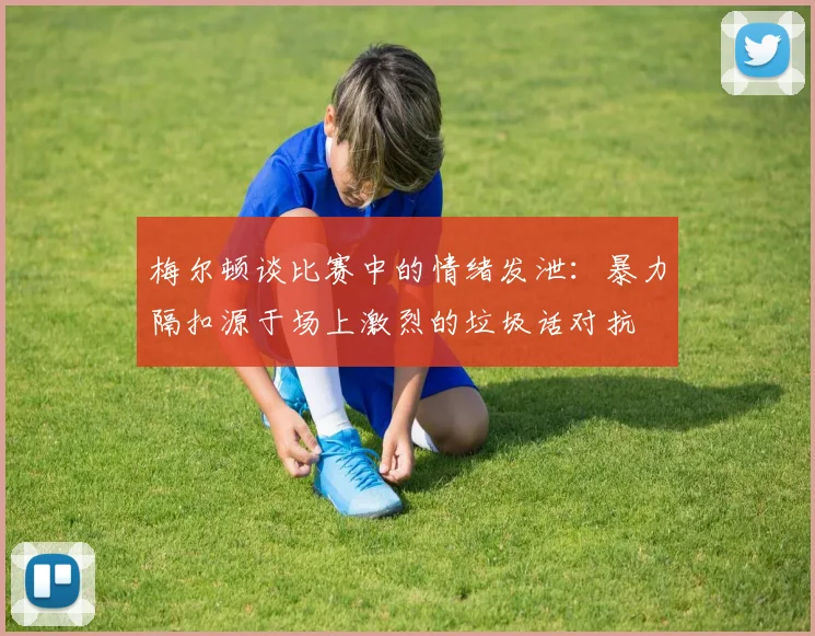 梅尔顿谈比赛中的情绪发泄：暴力隔扣源于场上激烈的垃圾话对抗