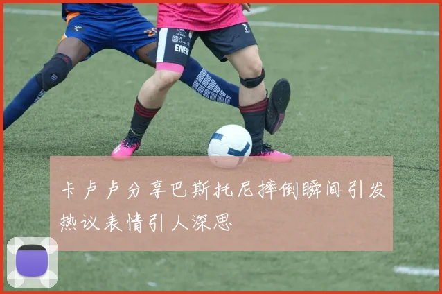 卡卢卢分享巴斯托尼摔倒瞬间引发热议表情引人深思