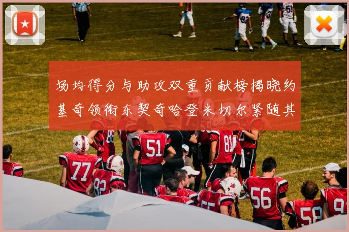 场均得分与助攻双重贡献榜揭晓约基奇领衔东契奇哈登米切尔紧随其后