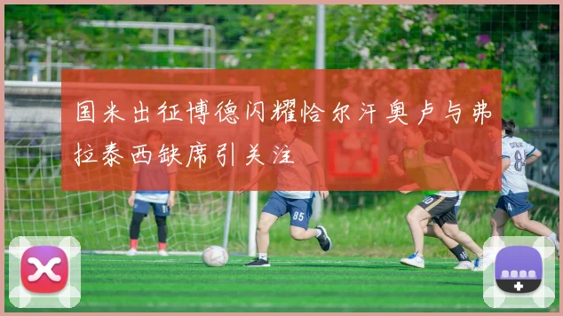 国米出征博德闪耀恰尔汗奥卢与弗拉泰西缺席引关注
