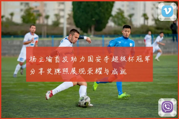 杨立瑜首发助力国安夺超级杯冠军分享奖牌照展现荣耀与成就