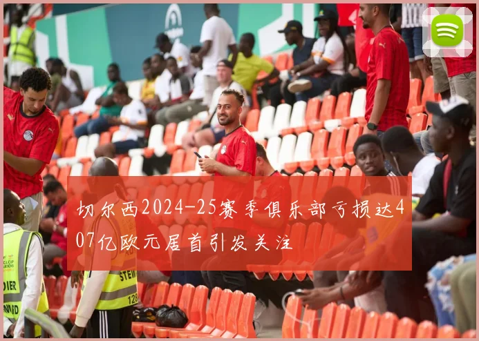 切尔西2024-25赛季俱乐部亏损达407亿欧元居首引发关注